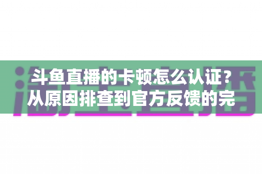 斗鱼直播的卡顿怎么认证？从原因排查到官方反馈的完整实用指南