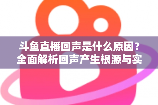 斗鱼直播回声是什么原因？全面解析回声产生根源与实用解决方案