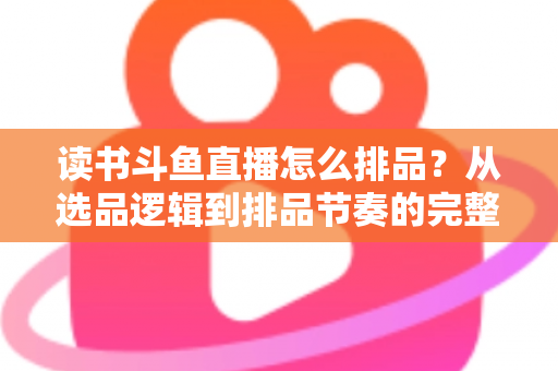 读书斗鱼直播怎么排品？从选品逻辑到排品节奏的完整实战指南