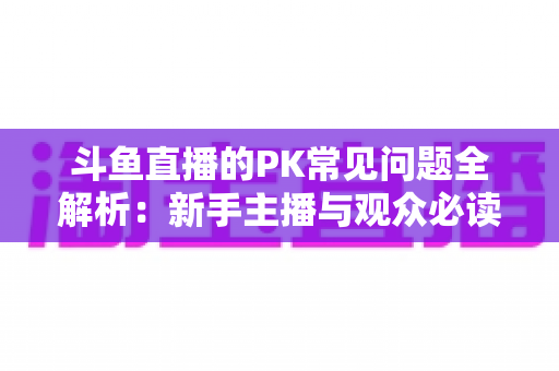 斗鱼直播的PK常见问题全解析：新手主播与观众必读的实战避坑指南