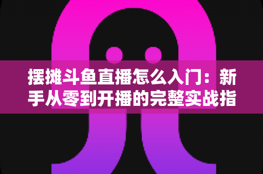 摆摊斗鱼直播怎么入门:新手从零到开播的完整实战指南,教你边摆摊边赚钱 摆摊斗鱼直播怎么入门:新手从零到开播的完整实战指南,教你边摆摊边赚钱