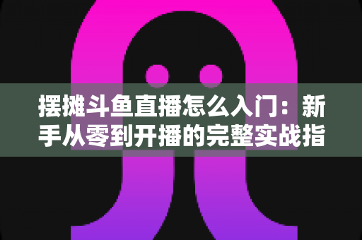 摆摊斗鱼直播怎么入门：新手从零到开播的完整实战指南，教你边摆摊边赚钱