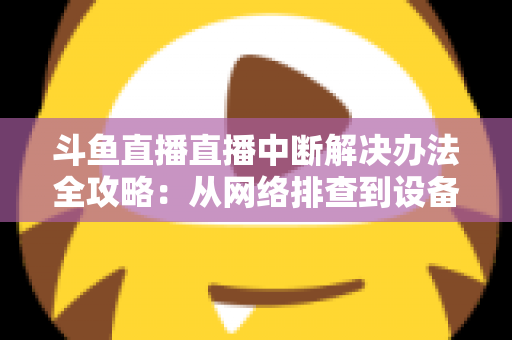 斗鱼直播直播中断解决办法全攻略：从网络排查到设备优化，一篇搞定所有卡顿与掉线难题