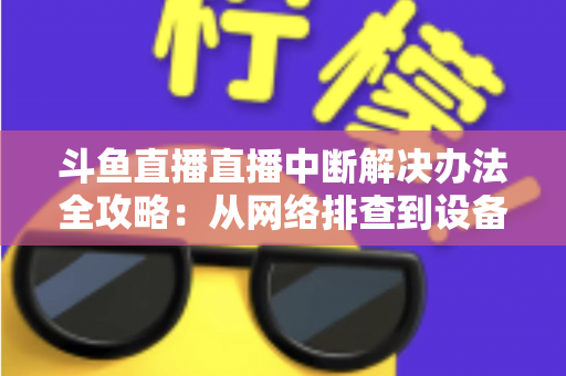 斗鱼直播直播中断解决办法全攻略：从网络排查到设备优化，一篇搞定所有卡顿与掉线难题