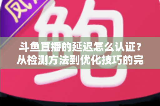 斗鱼直播的延迟怎么认证？从检测方法到优化技巧的完整指南