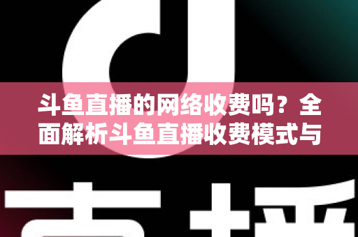 斗鱼直播的网络收费吗？全面解析斗鱼直播收费模式与流量费用疑问