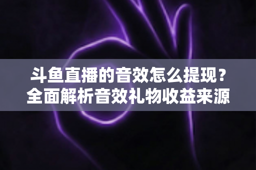 斗鱼直播的音效怎么提现？全面解析音效礼物收益来源与提现操作全流程指南
