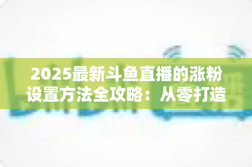 2025最新斗鱼直播的涨粉设置方法全攻略:从零打造高人气直播间的实战指南 2025最新斗鱼直播的涨粉设置方法全攻略:从零打造高人气直播间的实战指南