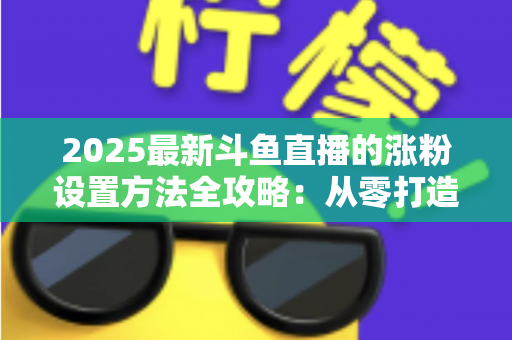 2025最新斗鱼直播的涨粉设置方法全攻略：从零打造高人气直播间的实战指南