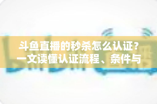 斗鱼直播的秒杀怎么认证?一文读懂认证流程、条件与实用技巧 斗鱼直播的秒杀怎么认证?一文读懂认证流程、条件与实用技巧