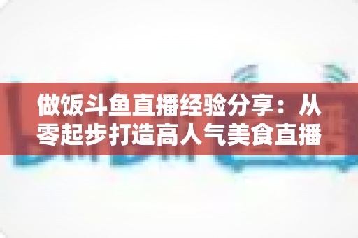 做饭斗鱼直播经验分享：从零起步打造高人气美食直播间的实战秘籍