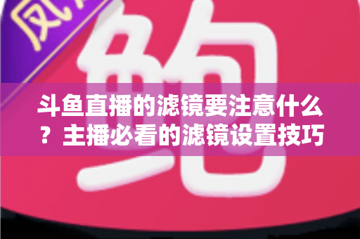 斗鱼直播的滤镜要注意什么？主播必看的滤镜设置技巧与避坑指南
