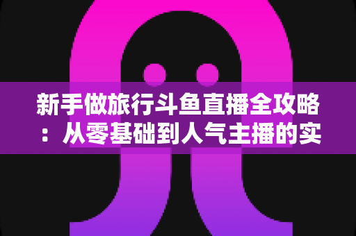 新手做旅行斗鱼直播全攻略：从零基础到人气主播的实战指南