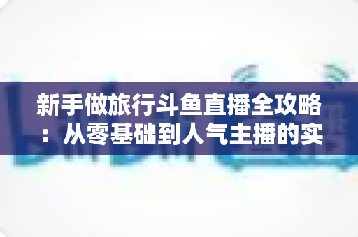 新手做旅行斗鱼直播全攻略：从零基础到人气主播的实战指南