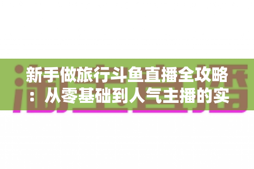 新手做旅行斗鱼直播全攻略：从零基础到人气主播的实战指南