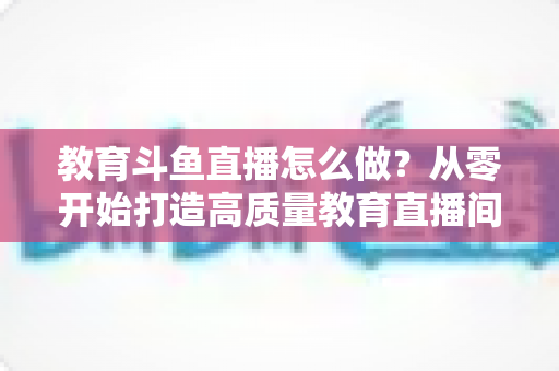 教育斗鱼直播怎么做?从零开始打造高质量教育直播间的全流程实操指南 教育斗鱼直播怎么做?从零开始打造高质量教育直播间的全流程实操指南