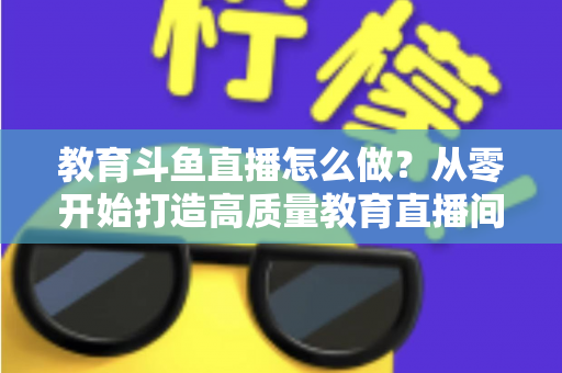 教育斗鱼直播怎么做?从零开始打造高质量教育直播间的全流程实操指南 教育斗鱼直播怎么做?从零开始打造高质量教育直播间的全流程实操指南