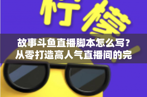 故事斗鱼直播脚本怎么写？从零打造高人气直播间的完整创作指南