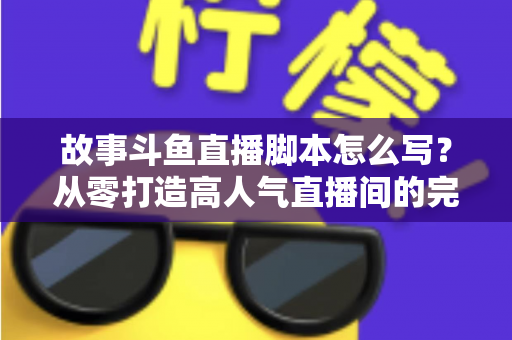 故事斗鱼直播脚本怎么写？从零打造高人气直播间的完整创作指南