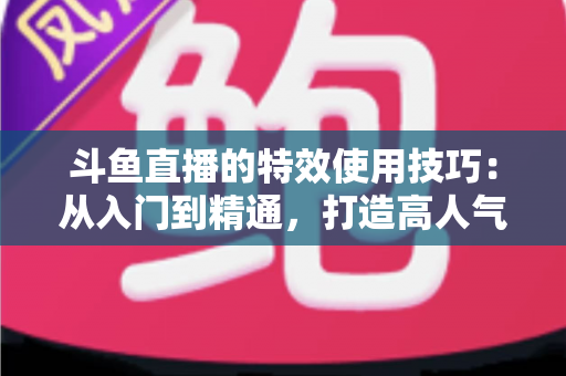 斗鱼直播的特效使用技巧：从入门到精通，打造高人气直播间的完整指南