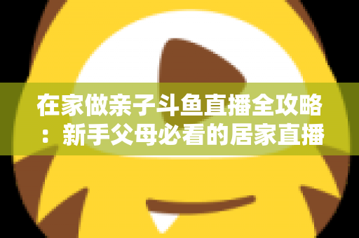 在家做亲子斗鱼直播全攻略：新手父母必看的居家直播运营与陪伴指南