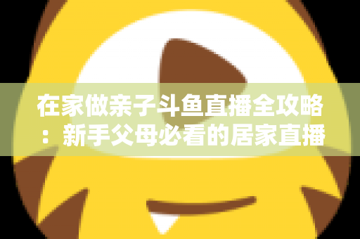 在家做亲子斗鱼直播全攻略：新手父母必看的居家直播运营与陪伴指南