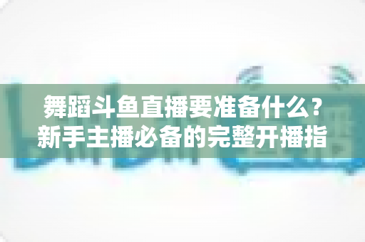 舞蹈斗鱼直播要准备什么?新手主播必备的完整开播指南与避坑清单 舞蹈斗鱼直播要准备什么?新手主播必备的完整开播指南与避坑清单
