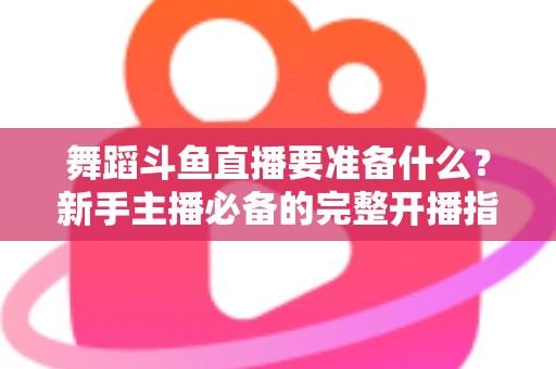 舞蹈斗鱼直播要准备什么?新手主播必备的完整开播指南与避坑清单 舞蹈斗鱼直播要准备什么?新手主播必备的完整开播指南与避坑清单