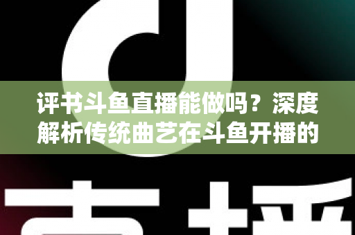 评书斗鱼直播能做吗？深度解析传统曲艺在斗鱼开播的可行性、条件与运营全攻略