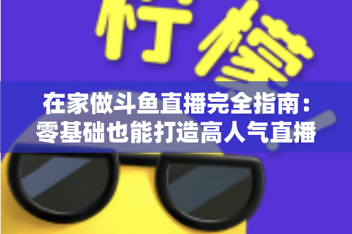 在家做斗鱼直播完全指南：零基础也能打造高人气直播间