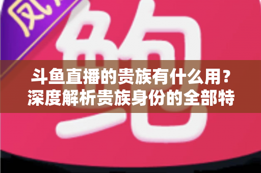 斗鱼直播的贵族有什么用?深度解析贵族身份的全部特权与实际价值 斗鱼直播的贵族有什么用?深度解析贵族身份的全部特权与实际价值