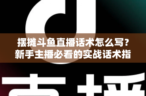 摆摊斗鱼直播话术怎么写？新手主播必看的实战话术指南与技巧全解析