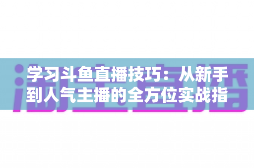 学习斗鱼直播技巧：从新手到人气主播的全方位实战指南