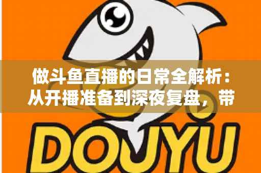 做斗鱼直播的日常全解析：从开播准备到深夜复盘，带你读懂主播真实的一天