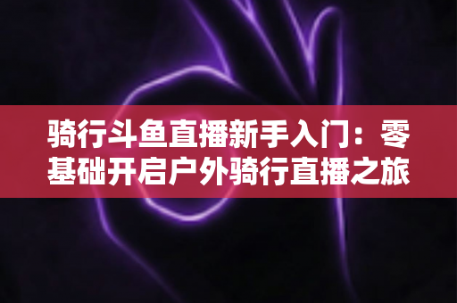 骑行斗鱼直播新手入门：零基础开启户外骑行直播之旅的完整指南