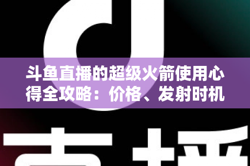 斗鱼直播的超级火箭使用心得全攻略：价格、发射时机与省钱技巧一站式指南