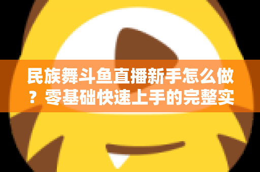 民族舞斗鱼直播新手怎么做?零基础快速上手的完整实战攻略 民族舞斗鱼直播新手怎么做?零基础快速上手的完整实战攻略