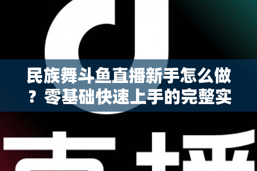 民族舞斗鱼直播新手怎么做?零基础快速上手的完整实战攻略 民族舞斗鱼直播新手怎么做?零基础快速上手的完整实战攻略