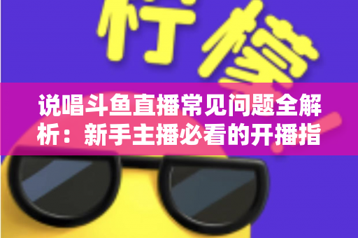 说唱斗鱼直播常见问题全解析：新手主播必看的开播指南与避坑手册