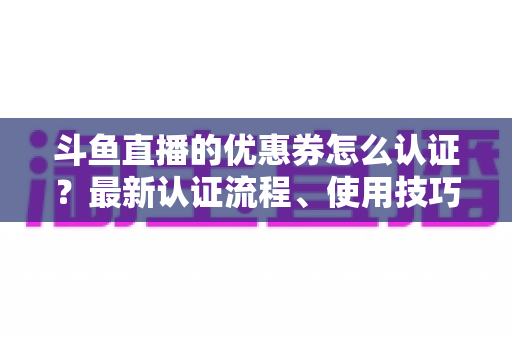 斗鱼直播的优惠券怎么认证？最新认证流程、使用技巧与常见问题全面解析