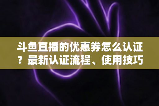 斗鱼直播的优惠券怎么认证？最新认证流程、使用技巧与常见问题全面解析