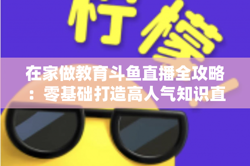 在家做教育斗鱼直播全攻略：零基础打造高人气知识直播间的完整指南
