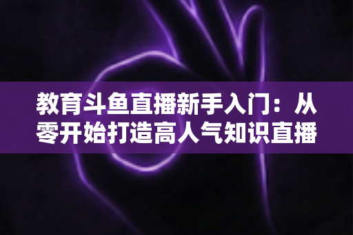 教育斗鱼直播新手入门:从零开始打造高人气知识直播间的完整指南 教育斗鱼直播新手入门:从零开始打造高人气知识直播间的完整指南