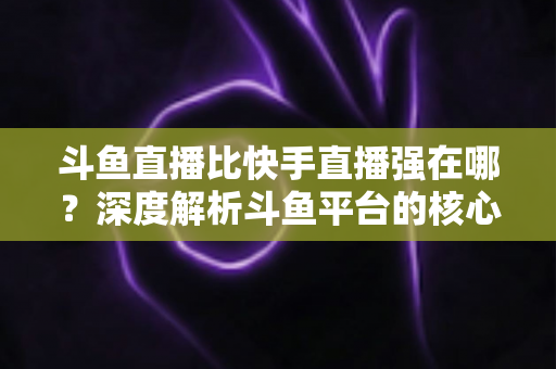 斗鱼直播比快手直播强在哪?深度解析斗鱼平台的核心优势与用户价值 斗鱼直播比快手直播强在哪?深度解析斗鱼平台的核心优势与用户价值