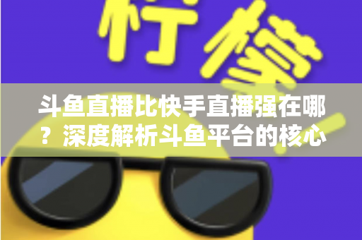 斗鱼直播比快手直播强在哪？深度解析斗鱼平台的核心优势与用户价值