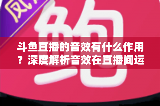 斗鱼直播的音效有什么作用？深度解析音效在直播间运营中的关键价值与实用技巧