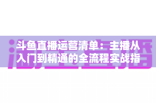 斗鱼直播运营清单：主播从入门到精通的全流程实战指南