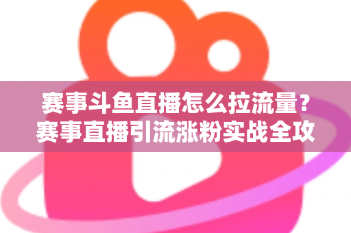赛事斗鱼直播怎么拉流量？赛事直播引流涨粉实战全攻略，助你快速突破人气瓶颈