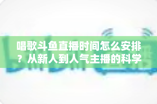 唱歌斗鱼直播时间怎么安排？从新人到人气主播的科学排播全攻略