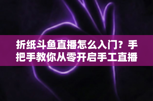 折纸斗鱼直播怎么入门？手把手教你从零开启手工直播之路